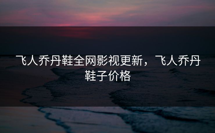 飞人乔丹鞋全网影视更新，飞人乔丹鞋子价格