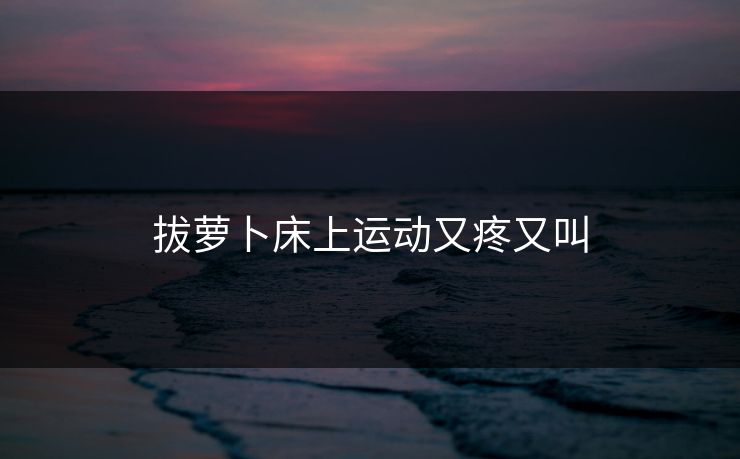 拔萝卜床上运动又疼又叫