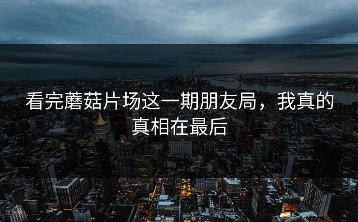 看完蘑菇片场这一期朋友局，我真的真相在最后