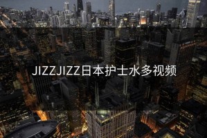 JIZZJIZZ日本护士水多视频