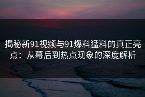 揭秘新91视频与91爆料猛料的真正亮点：从幕后到热点现象的深度解析