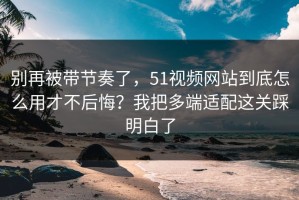 别再被带节奏了，51视频网站到底怎么用才不后悔？我把多端适配这关踩明白了