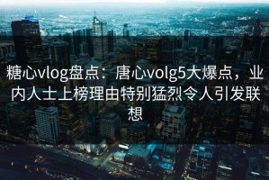 糖心vlog盘点：唐心volg5大爆点，业内人士上榜理由特别猛烈令人引发联想