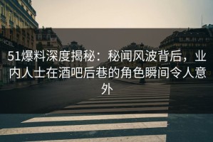 51爆料深度揭秘：秘闻风波背后，业内人士在酒吧后巷的角色瞬间令人意外