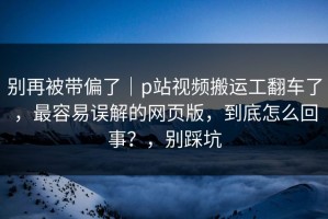 别再被带偏了｜p站视频搬运工翻车了，最容易误解的网页版，到底怎么回事？，别踩坑