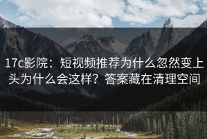 17c影院：短视频推荐为什么忽然变上头为什么会这样？答案藏在清理空间