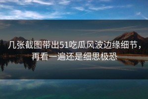 几张截图带出51吃瓜风波边缘细节，再看一遍还是细思极恐