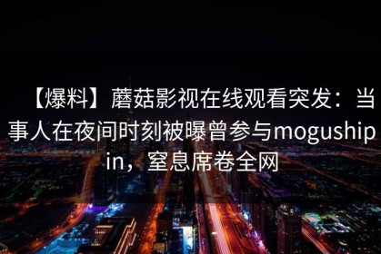 【爆料】蘑菇影视在线观看突发：当事人在夜间时刻被曝曾参与mogushipin，窒息席卷全网