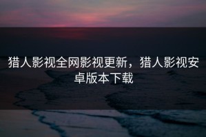 猎人影视全网影视更新，猎人影视安卓版本下载