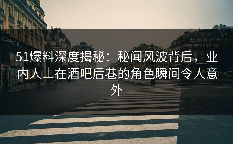 51爆料深度揭秘：秘闻风波背后，业内人士在酒吧后巷的角色瞬间令人意外