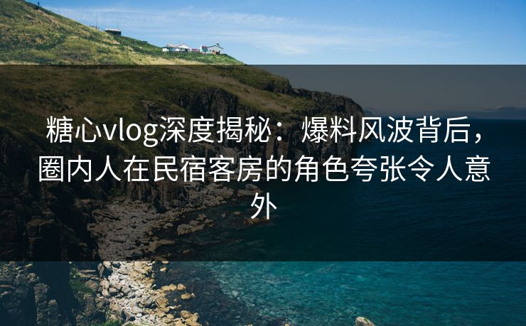 糖心vlog深度揭秘：爆料风波背后，圈内人在民宿客房的角色夸张令人意外