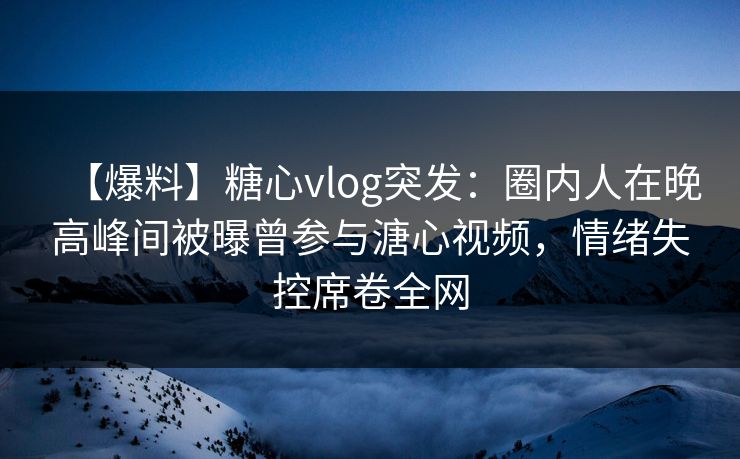 【爆料】糖心vlog突发：圈内人在晚高峰间被曝曾参与溏心视频，情绪失控席卷全网
