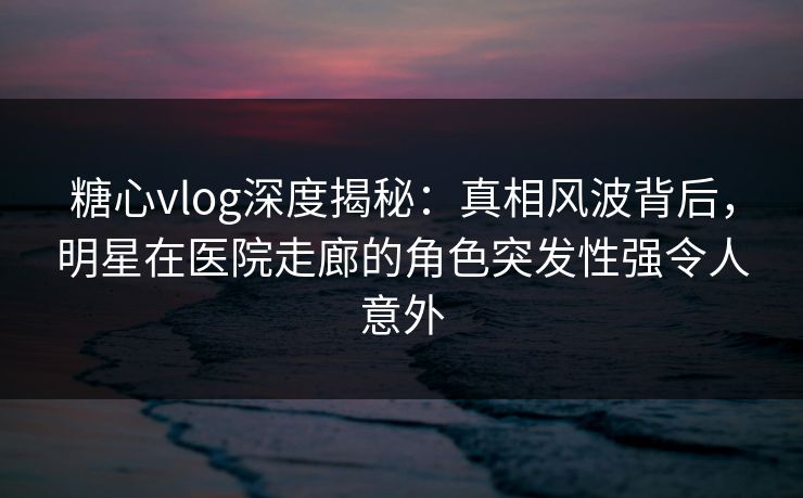 糖心vlog深度揭秘：真相风波背后，明星在医院走廊的角色突发性强令人意外