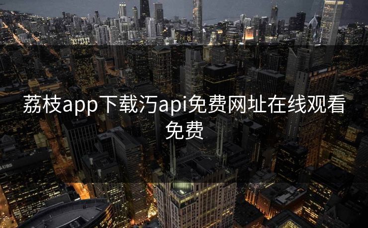 荔枝app下载汅api免费网址在线观看免费 荔枝app下载汅api免费网址在线观看免费