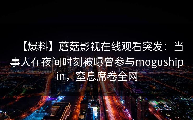 【爆料】蘑菇影视在线观看突发:当事人在夜间时刻被曝曾参与mogushipin,窒息席卷全网 【爆料】蘑菇影视在线观看突发:当事人在夜间时刻被曝曾参与mogushipin,窒息席卷全网