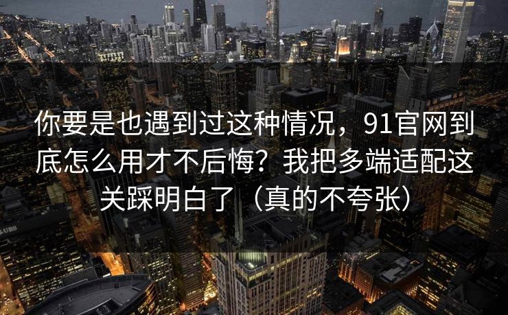 你要是也遇到过这种情况，91官网到底怎么用才不后悔？我把多端适配这关踩明白了（真的不夸张）